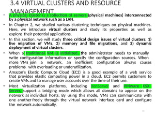 3.4 VIRTUAL CLUSTERS AND RESOURCE
MANAGEMENT
63
• A physical cluster is a collection of servers (physical machines) interconnected
by a physical network such as a LAN.
• In Chapter 2, we studied various clustering techniques on physical machines.
Here, we introduce virtual clusters and study its properties as well as
explore their potential applications.
• In this section, we will study three critical design issues of virtual clusters: 1)
live migration of VMs, 2) memory and file migrations, and 3) dynamic
deployment of virtual clusters.
• When a traditional VM is initialized, the administrator needs to manually
write configuration information or specify the configuration sources. When
more VMs join a network, an inefficient configuration always causes
problems with overloading or underutilization.
• Amazon’s Elastic Compute Cloud (EC2) is a good example of a web service
that provides elastic computing power in a cloud. EC2 permits customers to
create VMs and to manage user accounts over the time of their use.
• Most virtualization platforms, including XenServer and VMware ESX
Server, support a bridging mode which allows all domains to appear on the
network as individual hosts. By using this mode, VMs can communicate with
one another freely through the virtual network interface card and configure
the network automatically.
 