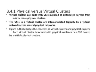 3.4.1 Physical versus Virtual Clusters
64
• Virtual clusters are built with VMs installed at distributed servers from
one or more physical clusters.
• The VMs in a virtual cluster are interconnected logically by a virtual
network across several physical networks.
• Figure 3.18 illustrates the concepts of virtual clusters and physical clusters.
Each virtual cluster is formed with physical machines or a VM hosted
by multiple physical clusters.
 