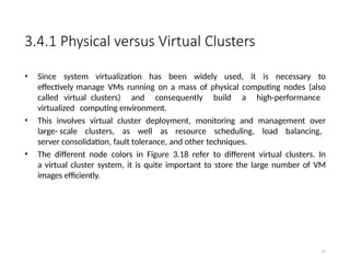 3.4.1 Physical versus Virtual Clusters
• Since system virtualization has been widely used, it is necessary to
effectively manage VMs running on a mass of physical computing nodes (also
called virtual clusters) and consequently build a high-performance
virtualized computing environment.
• This involves virtual cluster deployment, monitoring and management over
large- scale clusters, as well as resource scheduling, load balancing,
server consolidation, fault tolerance, and other techniques.
• The different node colors in Figure 3.18 refer to different virtual clusters. In
a virtual cluster system, it is quite important to store the large number of VM
images efficiently.
67
 