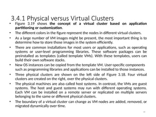 3.4.1 Physical versus Virtual Clusters
68
• Figure 3.19 shows the concept of a virtual cluster based on application
partitioning or customization.
• The different colors in the figure represent the nodes in different virtual clusters.
• As a large number of VM images might be present, the most important thing is to
determine how to store those images in the system efficiently.
• There are common installations for most users or applications, such as operating
systems or user-level programming libraries. These software packages can be
preinstalled as templates (called template VMs). With these templates, users can
build their own software stacks.
• New OS instances can be copied from the template VM. User-specific components
such as programming libraries and applications can be installed to those instances.
• Three physical clusters are shown on the left side of Figure 3.18. Four virtual
clusters are created on the right, over the physical clusters.
• The physical machines are also called host systems. In contrast, the VMs are guest
systems. The host and guest systems may run with different operating systems.
Each VM can be installed on a remote server or replicated on multiple servers
belonging to the same or different physical clusters.
• The boundary of a virtual cluster can change as VM nodes are added, removed, or
migrated dynamically over time.
 