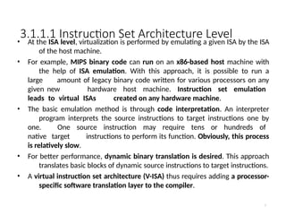 3.1.1.1 Instruction Set Architecture Level
7
• At the ISA level, virtualization is performed by emulating a given ISA by the ISA
of the host machine.
• For example, MIPS binary code can run on an x86-based host machine with
the help of ISA emulation. With this approach, it is possible to run a
large amount of legacy binary code written for various processors on any
given new hardware host machine. Instruction set emulation
leads to virtual ISAs created on any hardware machine.
• The basic emulation method is through code interpretation. An interpreter
program interprets the source instructions to target instructions one by
one. One source instruction may require tens or hundreds of
native target instructions to perform its function. Obviously, this process
is relatively slow.
• For better performance, dynamic binary translation is desired. This approach
translates basic blocks of dynamic source instructions to target instructions.
• A virtual instruction set architecture (V-ISA) thus requires adding a processor-
specific software translation layer to the compiler.
 