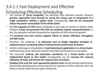 3.4.1.1 Fast Deployment and Effective
Scheduling Effective Scheduling
71
• The concept of “green computing” has attracted much attention recently. However,
previous approaches have focused on saving the energy cost of components in a
single workstation without a global vision. Consequently, they do not necessarily
reduce the power consumption of the whole cluster.
• The live migration of VMs allows workloads of one node to transfer to another node.
However, it does not guarantee that VMs can randomly migrate among themselves. In
fact, the potential overhead caused by live migrations of VMs cannot be ignored.
• The overhead may have serious negative effects on cluster utilization, throughput,
and QoS issues.
• Therefore, the challenge is to determine how to design migration strategies to
implement green computing without influencing the performance of clusters.
• Another advantage of virtualization is load balancing of applications in a virtual cluster.
Load balancing can be achieved using the load index and frequency of user logins.
• The automatic scale-up and scale-down mechanism of a virtual cluster can be
implemented based on this model. Consequently, we can increase the resource
utilization of nodes and shorten the response time of systems.
• Mapping VMs onto the most appropriate physical node should promote performance.
Dynamically adjusting loads among nodes by live migration of VMs is desired, when the
loads on cluster nodes become quite unbalanced.
 