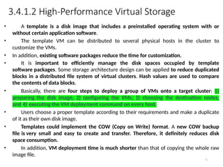 3.4.1.2 High-Performance Virtual Storage
72
• A template is a disk image that includes a preinstalled operating system with or
without certain application software.
• The template VM can be distributed to several physical hosts in the cluster to
customize the VMs.
• In addition, existing software packages reduce the time for customization.
• It is important to efficiently manage the disk spaces occupied by template
software packages. Some storage architecture design can be applied to reduce duplicated
blocks in a distributed file system of virtual clusters. Hash values are used to compare
the contents of data blocks.
• Basically, there are four steps to deploy a group of VMs onto a target cluster: 1)
preparing the disk image, 2) configuring the VMs, 3) choosing the destination nodes,
and 4) executing the VM deployment command on every host.
• Users choose a proper template according to their requirements and make a duplicate
of it as their own disk image.
• Templates could implement the COW (Copy on Write) format. A new COW backup
file is very small and easy to create and transfer. Therefore, it definitely reduces disk
space consumption.
• In addition, VM deployment time is much shorter than that of copying the whole raw
image file.
 