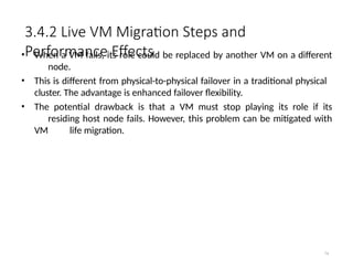 3.4.2 Live VM Migration Steps and
Performance Effects
74
• When a VM fails, its role could be replaced by another VM on a different
node.
• This is different from physical-to-physical failover in a traditional physical
cluster. The advantage is enhanced failover flexibility.
• The potential drawback is that a VM must stop playing its role if its
residing host node fails. However, this problem can be mitigated with
VM life migration.
 