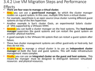 3.4.2 Live VM Migration Steps and Performance
Effects
75
• There are four ways to manage a virtual cluster.
• First, you can use a guest-based manager, by which the cluster manager
resides on a guest system. In this case, multiple VMs form a virtual cluster.
• For example, openMosix is an open source Linux cluster running different guest
systems on top of the Xen hypervisor.
• Another example is Sun’s cluster Oasis, an experimental Solaris cluster
of VMs supported by a VMware VMM.
• Second, you can build a cluster manager on the host systems. The host-based
manager supervises the guest systems and can restart the guest system on
another physical machine.
• A good example is the VMware HA system that can restart a guest system after
failure.
• These two cluster management systems are either guest-only or host-only, but
they do not mix.
• A third way to manage a virtual cluster is to use an independent cluster
manager on both the host and guest systems. This will make infrastructure
management more complex.
• Finally, you can use an integrated cluster on the guest and host systems. This
means the manager must be designed to distinguish between virtualized
resources and physical resources.
 
