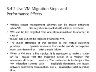 3.4.2 Live VM Migration Steps and
Performance Effects
• Various cluster management schemes can be greatly enhanced
when VM life migration is enabled with minimal overhead.
• VMs can be live-migrated from one physical machine to another; in
case of
• failure, one VM can be replaced by another VM.
• The major attraction of this scenario is that virtual clustering
provides dynamic resources that can be quickly put together
upon user demand or after a node failure.
• When a VM runs a live service, it is necessary to make a trade-
off to ensure that the migration occurs in a manner that
minimizes all three metrics. The motivation is to design a live
VM migration scheme with negligible downtime, the lowest
network bandwidth consumption, and a reasonable total migration
time.
76
 