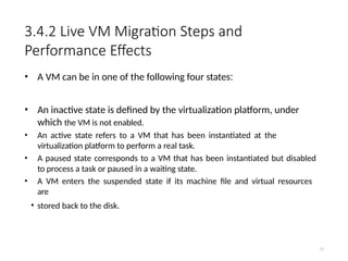 3.4.2 Live VM Migration Steps and
Performance Effects
• A VM can be in one of the following four states:
• An inactive state is defined by the virtualization platform, under
which the VM is not enabled.
• An active state refers to a VM that has been instantiated at the
virtualization platform to perform a real task.
• A paused state corresponds to a VM that has been instantiated but disabled
to process a task or paused in a waiting state.
• A VM enters the suspended state if its machine file and virtual resources
are
• stored back to the disk.
77
 