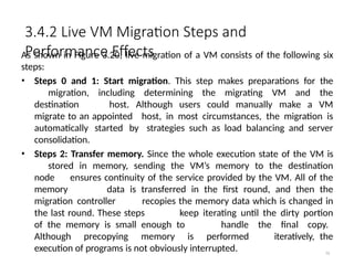 3.4.2 Live VM Migration Steps and
Performance Effects
79
As shown in Figure 3.20, live migration of a VM consists of the following six
steps:
• Steps 0 and 1: Start migration. This step makes preparations for the
migration, including determining the migrating VM and the
destination host. Although users could manually make a VM
migrate to an appointed host, in most circumstances, the migration is
automatically started by strategies such as load balancing and server
consolidation.
• Steps 2: Transfer memory. Since the whole execution state of the VM is
stored in memory, sending the VM’s memory to the destination
node ensures continuity of the service provided by the VM. All of the
memory data is transferred in the first round, and then the
migration controller recopies the memory data which is changed in
the last round. These steps keep iterating until the dirty portion
of the memory is small enough to handle the final copy.
Although precopying memory is performed iteratively, the
execution of programs is not obviously interrupted.
 