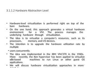 3.1.1.2 Hardware Abstraction Level
• Hardware-level virtualization is performed right on top of the
bare hardware.
• On the one hand, this approach generates a virtual hardware
environment for a VM. The process manages the
underlying hardware through virtualization.
• The idea is to virtualize a computer’s resources, such as its
processors, memory, and I/O devices.
• The intention is to upgrade the hardware utilization rate by
multiple
• users concurrently.
• The idea was implemented in the IBM VM/370 in the 1960s.
More recently, the Xen hypervisor has been applied to virtualize
x86-based machines to run Linux or other guest OS
applications.
• We will discuss hardware virtualization approaches in more 8
 