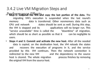 3.4.2 Live VM Migration Steps and
Performance Effects
80
• Step 3: Suspend the VM and copy the last portion of the data. The
migrating VM’s execution is suspended when the last round’s
memory data is transferred. Other nonmemory data such as
CPU and network states should be sent as well. During this step,
the VM is stopped and its applications will no longer run. This
“service unavailable” time is called the “downtime” of migration,
which should be as short as possible so that it can be negligible to
users.
• Steps 4 and 5: Commit and activate the new host. After all the needed
data is copied, on the destination host, the VM reloads the states
and recovers the execution of programs in it, and the service
provided by this VM continues. Then the network connection is
redirected to the new VM and the dependency to the source
host is cleared. The whole migration process finishes by removing
the original VM from the source host.
 