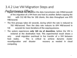 3.4.2 Live VM Migration Steps and
Performance Effects
81
• Figure 3.21 shows the effect on the data transmission rate (Mbit/second)
of live migration of a VM from one host to another. Before copying the
VM with 512 KB files for 100 clients, the data throughput was 870
MB/second.
• The first precopy takes 63 seconds, during which the rate is reduced to
765 MB/second. Then the data rate reduces to 694 MB/second in
9.8 seconds for more iterations of the copying process.
• The system experiences only 165 ms of downtime, before the VM is
restored at the destination host. This experimental result shows a
very small migration overhead in live transfer of a VM between
host nodes. This is critical to achieve dynamic cluster
reconfiguration and disaster recovery as needed in cloud
computing.
 