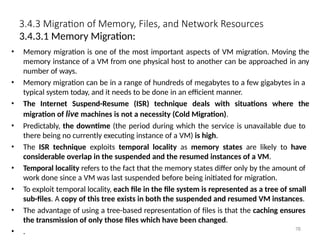 3.4.3 Migration of Memory, Files, and Network Resources
3.4.3.1 Memory Migration:
• Memory migration is one of the most important aspects of VM migration. Moving the
memory instance of a VM from one physical host to another can be approached in any
number of ways.
• Memory migration can be in a range of hundreds of megabytes to a few gigabytes in a
typical system today, and it needs to be done in an efficient manner.
• The Internet Suspend-Resume (ISR) technique deals with situations where the
migration of live machines is not a necessity (Cold Migration).
• Predictably, the downtime (the period during which the service is unavailable due to
there being no currently executing instance of a VM) is high.
• The ISR technique exploits temporal locality as memory states are likely to have
considerable overlap in the suspended and the resumed instances of a VM.
• Temporal locality refers to the fact that the memory states differ only by the amount of
work done since a VM was last suspended before being initiated for migration.
• To exploit temporal locality, each file in the file system is represented as a tree of small
sub-files. A copy of this tree exists in both the suspended and resumed VM instances.
• The advantage of using a tree-based representation of files is that the caching ensures
the transmission of only those files which have been changed.
• . 78
 