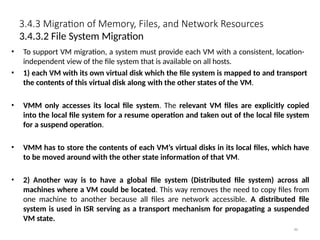 3.4.3 Migration of Memory, Files, and Network Resources
86
3.4.3.2 File System Migration
• To support VM migration, a system must provide each VM with a consistent, location-
independent view of the file system that is available on all hosts.
• 1) each VM with its own virtual disk which the file system is mapped to and transport
the contents of this virtual disk along with the other states of the VM.
• VMM only accesses its local file system. The relevant VM files are explicitly copied
into the local file system for a resume operation and taken out of the local file system
for a suspend operation.
• VMM has to store the contents of each VM’s virtual disks in its local files, which have
to be moved around with the other state information of that VM.
• 2) Another way is to have a global file system (Distributed file system) across all
machines where a VM could be located. This way removes the need to copy files from
one machine to another because all files are network accessible. A distributed file
system is used in ISR serving as a transport mechanism for propagating a suspended
VM state.
 