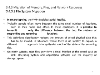 3.4.3 Migration of Memory, Files, and Network Resources
87
3.4.3.2 File System Migration
• In smart copying, the VMM exploits spatial locality.
• Typically, people often move between the same small number of locations,
such as their home and office. In these conditions, it is possible to
transmit only the difference between the two file systems at
suspending and resuming locations.
• This technique significantly reduces the amount of actual physical data that
has to be moved. In situations where there is no locality to exploit, a
different approach is to synthesize much of the state at the resuming
site.
• On many systems, user files only form a small fraction of the actual data on
disk. Operating system and application software use the majority of
storage space.
 