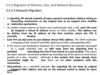 3.4.3 Migration of Memory, Files, and Network Resources
3.4.3.3 Network Migration
• A migrating VM should maintain all open network connections without relying on
forwarding mechanisms on the original host or on support from mobility
or redirection mechanisms.
• To enable remote systems to locate and communicate with a VM, each VM must
be assigned a virtual IP address known to other entities. This address can
be distinct from the IP address of the host machine where the VM is
currently located.
• Each VM can also have its own distinct virtual MAC address. The VMM maintains
a mapping of the virtual IP and MAC addresses to their corresponding VMs.
• If the source and destination machines of a VM migration are typically connected
to a single switched LAN, an ARP reply from the migrating host is
provided advertising that the IP has moved to a new location. This solves
the open network connection problem by reconfiguring all the peers to send future
packets to a new location. Although a few packets that have already been
transmitted might be lost, there are no other problems with this
mechanism.
• Alternatively, on a switched network, the migrating OS can keep its original
Ethernet MAC address and rely on the network switch to detect its move
to a
new port. 81
 