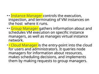 •• Instance Manager controls the execution,
inspection, and terminating of VM instances on
the host where it runs.
•• Group Manager gathers information about and
schedules VM execution on specific instance
managers, as well as manages virtual instance
network.
•• Cloud Manager is the entry-point into the cloud
for users and administrators. It queries node
managers for information about resources,
makes scheduling decisions, and implements
them by making requests to group managers.
 