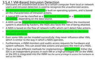 3.5.4.1 VM-Based Intrusion Detection
• Intrusions are unauthorized access to a certain computer from local or network
users and intrusion detection is used to recognize the unauthorized access.
• An intrusion detection system (IDS) is built on operating systems, and is based
on the characteristics of intrusion actions.
• A typical IDS can be classified as a host-based IDS (HIDS) or a network-based
IDS (NIDS), depending on the data source.
• A HIDS can be implemented on the monitored system. When the monitored
system is attacked by hackers, the HIDS also faces the risk of being attacked.
• A NIDS is based on the flow of network traffic which can’t detect fake actions.
• Virtualization-based intrusion detection can isolate guest VMs on the same
hardware platform.
• Even some VMs can be invaded successfully; they never influence other VMs,
which is similar to the way in which a NIDS operates.
• Furthermore, a VMM monitors and audits access requests for hardware and
system software. This can avoid fake actions and possess the merit of a HIDS.
• There are two different methods for implementing a VM-based IDS: Either the
IDS is an independent process in each VM or a high-privileged VM on the VMM;
or the IDS is integrated into the VMM has the same privilege to access the hardware as
well as the VMM.
 