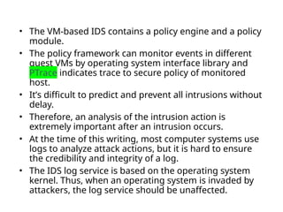 • The VM-based IDS contains a policy engine and a policy
module.
• The policy framework can monitor events in different
guest VMs by operating system interface library and
PTrace indicates trace to secure policy of monitored
host.
• It’s difficult to predict and prevent all intrusions without
delay.
• Therefore, an analysis of the intrusion action is
extremely important after an intrusion occurs.
• At the time of this writing, most computer systems use
logs to analyze attack actions, but it is hard to ensure
the credibility and integrity of a log.
• The IDS log service is based on the operating system
kernel. Thus, when an operating system is invaded by
attackers, the log service should be unaffected.
 