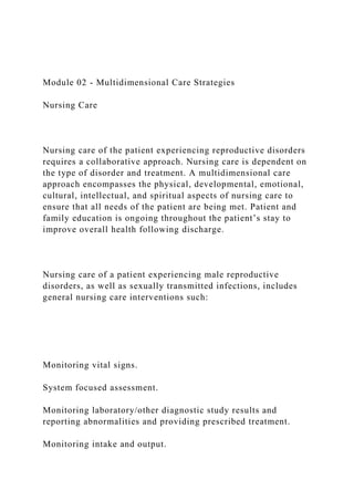 Module 02 - Multidimensional Care Strategies
Nursing Care
Nursing care of the patient experiencing reproductive disorders
requires a collaborative approach. Nursing care is dependent on
the type of disorder and treatment. A multidimensional care
approach encompasses the physical, developmental, emotional,
cultural, intellectual, and spiritual aspects of nursing care to
ensure that all needs of the patient are being met. Patient and
family education is ongoing throughout the patient’s stay to
improve overall health following discharge.
Nursing care of a patient experiencing male reproductive
disorders, as well as sexually transmitted infections, includes
general nursing care interventions such:
Monitoring vital signs.
System focused assessment.
Monitoring laboratory/other diagnostic study results and
reporting abnormalities and providing prescribed treatment.
Monitoring intake and output.
 