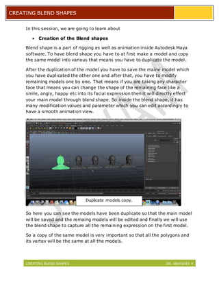 CREATING BLEND SHAPES DR. ABHISHEK K
CREATING BLEND SHAPES
In this session, we are going to learn about
 Creation of the Blend shapes
Blend shape is a part of rigging as well as animation inside Autodesk Maya
software. To have blend shape you have to at first make a model and copy
the same model into various that means you have to duplicate the model.
After the duplication of the model you have to save the maine model which
you have duplicated the other one and after that, you have to modify
remaining models one by one. That means if you are taking any character
face that means you can change the shape of the remaining face like a
smile, angly, happy etc into its facial expression then it will directly effect
your main model through blend shape. So inside the blend shape, it has
many modification values and parameter which you can edit accordingly to
have a smooth animation view.
So here you can see the models have been duplicate so that the main model
will be saved and the remaing models will be edited and finally we will use
the blend shape to capture all the remaining expression on the first model.
So a copy of the same model is very important so that all the polygons and
its vertex will be the same at all the models.
Duplicate models copy.
 