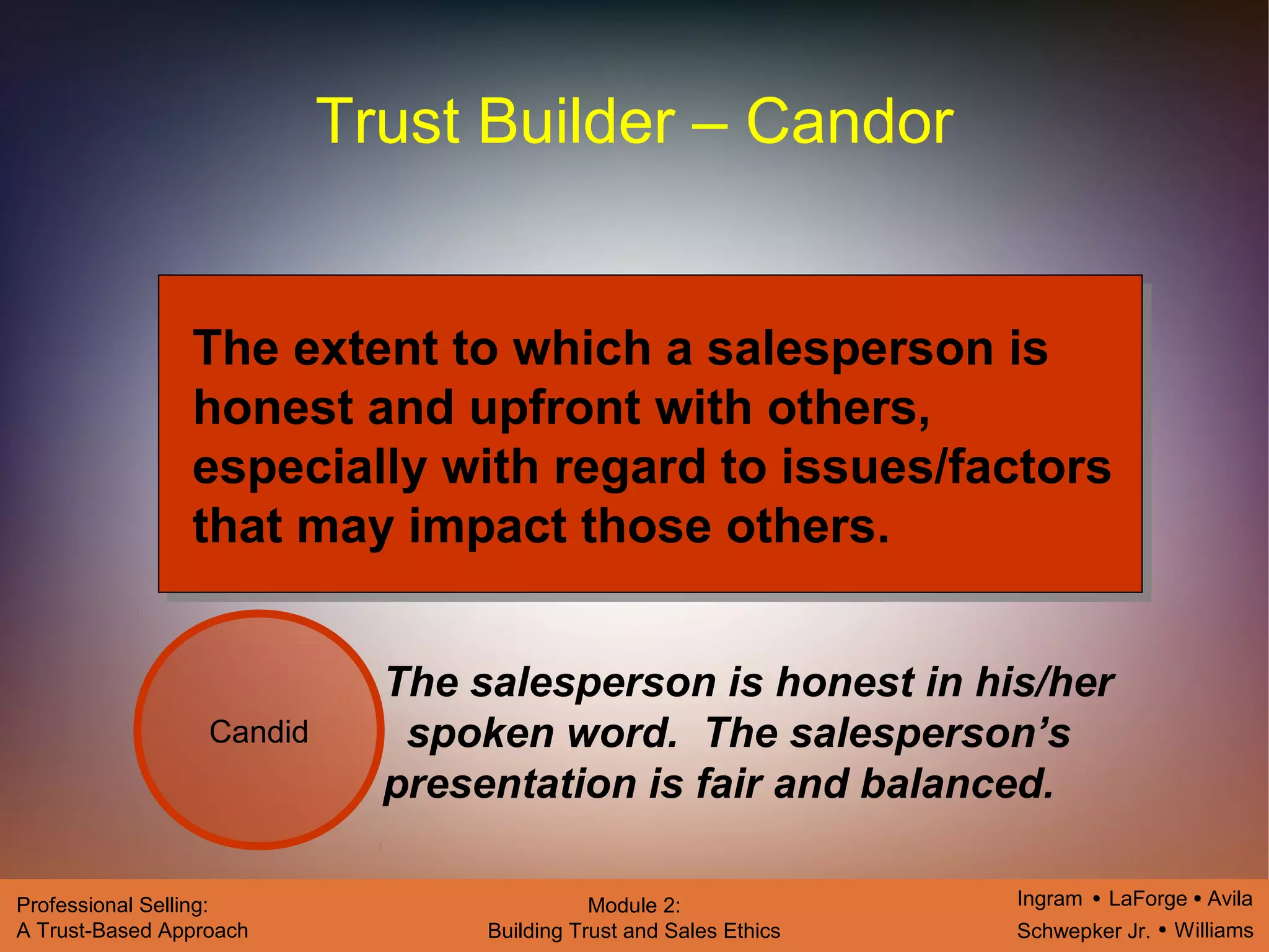 Ingram LaForge Avila
Schwepker Jr. Williams
Professional Selling:
A Trust-Based Approach
Module 2:
Building Trust and Sales Ethics
Trust Builder – Candor
Candid
The extent to which a salesperson is
honest and upfront with others,
especially with regard to issues/factors
that may impact those others.
The salesperson is honest in his/her
spoken word. The salesperson’s
presentation is fair and balanced.
 