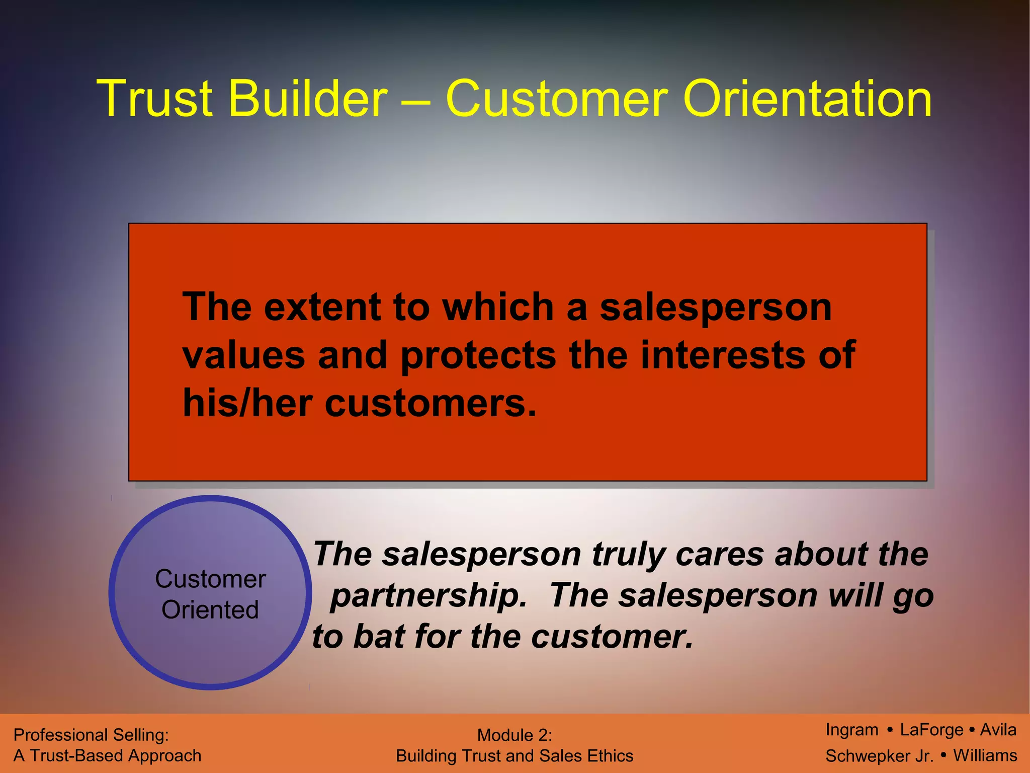 Ingram LaForge Avila
Schwepker Jr. Williams
Professional Selling:
A Trust-Based Approach
Module 2:
Building Trust and Sales Ethics
Trust Builder – Customer Orientation
Customer
Oriented
The extent to which a salesperson
values and protects the interests of
his/her customers.
The salesperson truly cares about the
partnership. The salesperson will go
to bat for the customer.
 