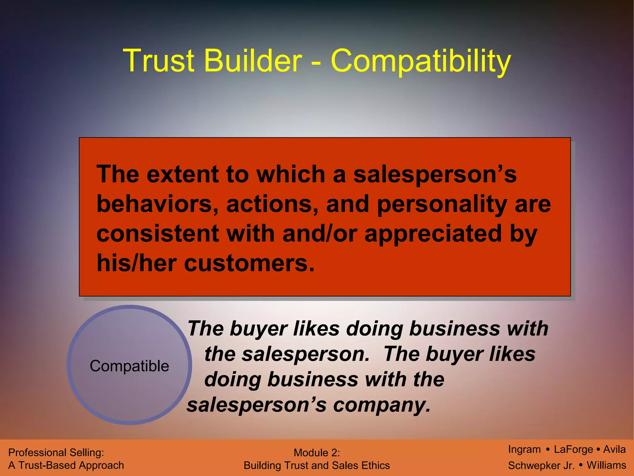 Ingram LaForge Avila
Schwepker Jr. Williams
Professional Selling:
A Trust-Based Approach
Module 2:
Building Trust and Sales Ethics
Trust Builder - Compatibility
Compatible
The extent to which a salesperson’s
behaviors, actions, and personality are
consistent with and/or appreciated by
his/her customers.
The buyer likes doing business with
the salesperson. The buyer likes
doing business with the
salesperson’s company.
 