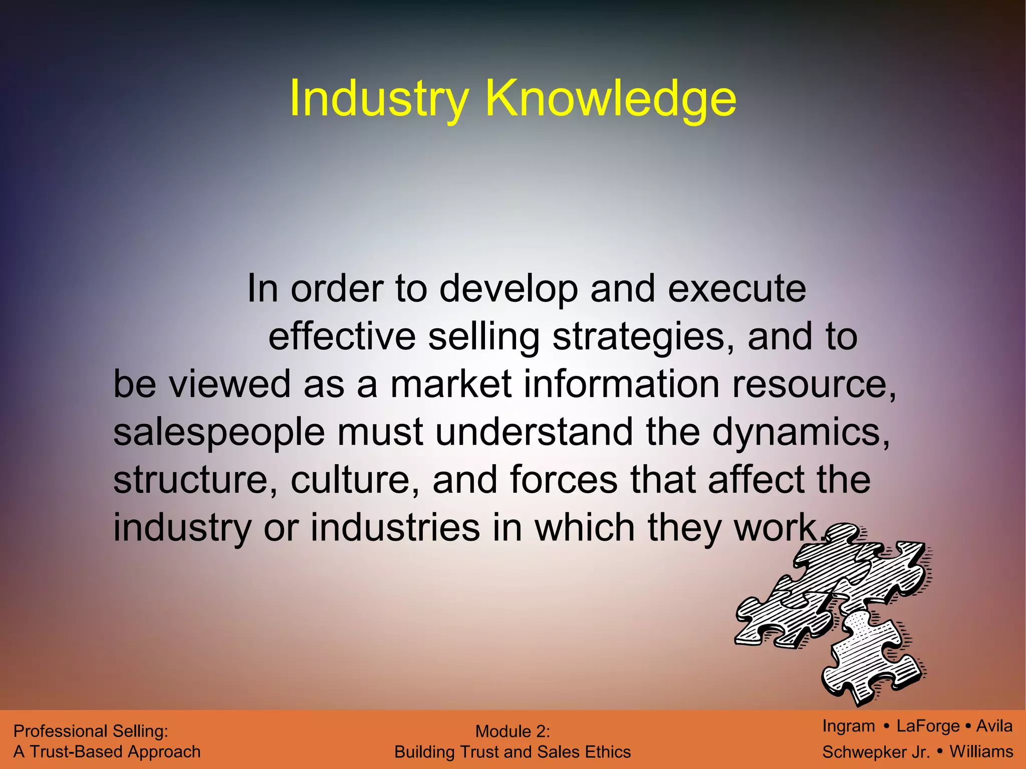 Ingram LaForge Avila
Schwepker Jr. Williams
Professional Selling:
A Trust-Based Approach
Module 2:
Building Trust and Sales Ethics
Industry Knowledge
In order to develop and execute
effective selling strategies, and to
be viewed as a market information resource,
salespeople must understand the dynamics,
structure, culture, and forces that affect the
industry or industries in which they work.
 