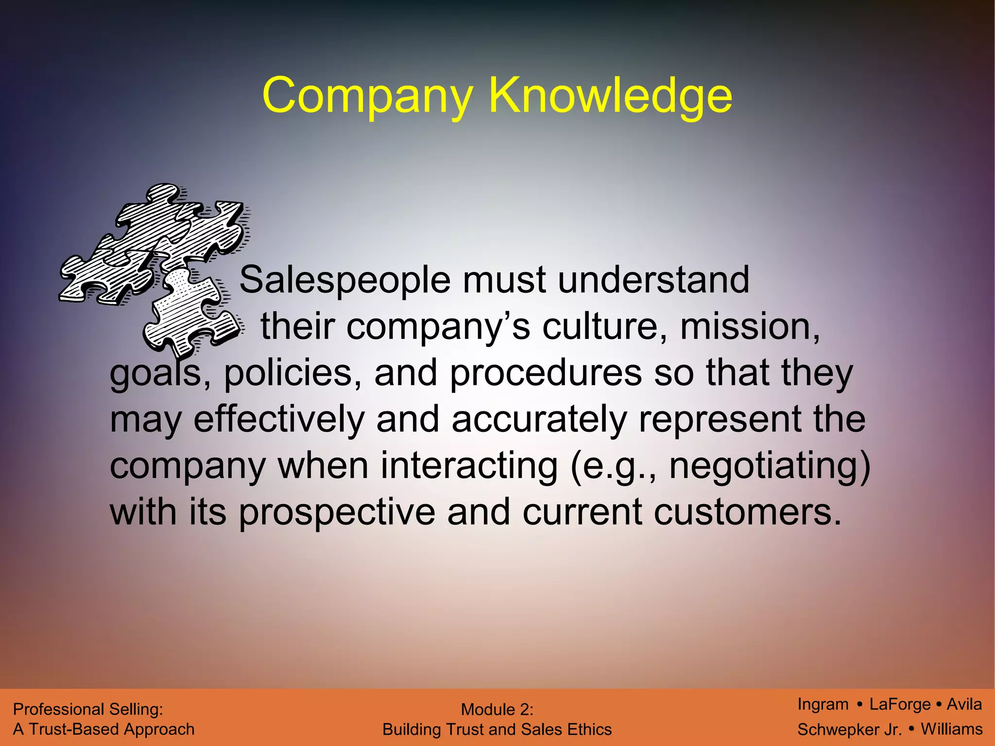 Ingram LaForge Avila
Schwepker Jr. Williams
Professional Selling:
A Trust-Based Approach
Module 2:
Building Trust and Sales Ethics
Company Knowledge
Salespeople must understand
their company’s culture, mission,
goals, policies, and procedures so that they
may effectively and accurately represent the
company when interacting (e.g., negotiating)
with its prospective and current customers.
 