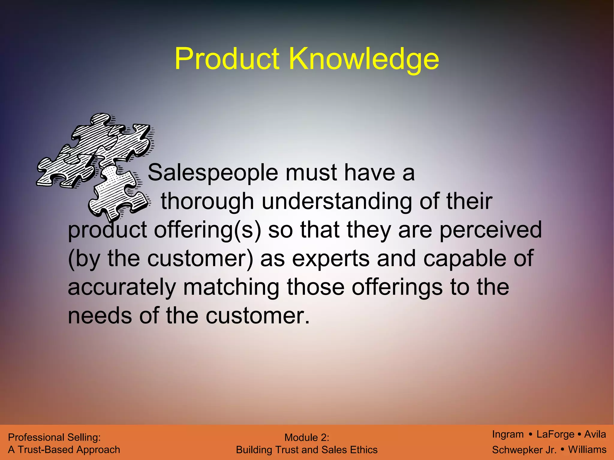 Ingram LaForge Avila
Schwepker Jr. Williams
Professional Selling:
A Trust-Based Approach
Module 2:
Building Trust and Sales Ethics
Product Knowledge
Salespeople must have a
thorough understanding of their
product offering(s) so that they are perceived
(by the customer) as experts and capable of
accurately matching those offerings to the
needs of the customer.
 
