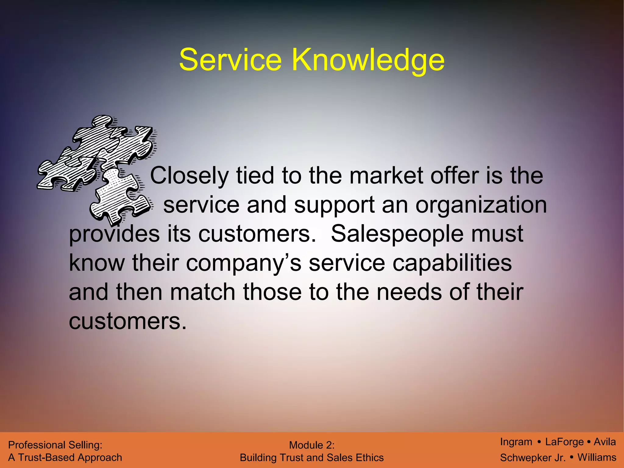 Ingram LaForge Avila
Schwepker Jr. Williams
Professional Selling:
A Trust-Based Approach
Module 2:
Building Trust and Sales Ethics
Service Knowledge
Closely tied to the market offer is the
service and support an organization
provides its customers. Salespeople must
know their company’s service capabilities
and then match those to the needs of their
customers.
 