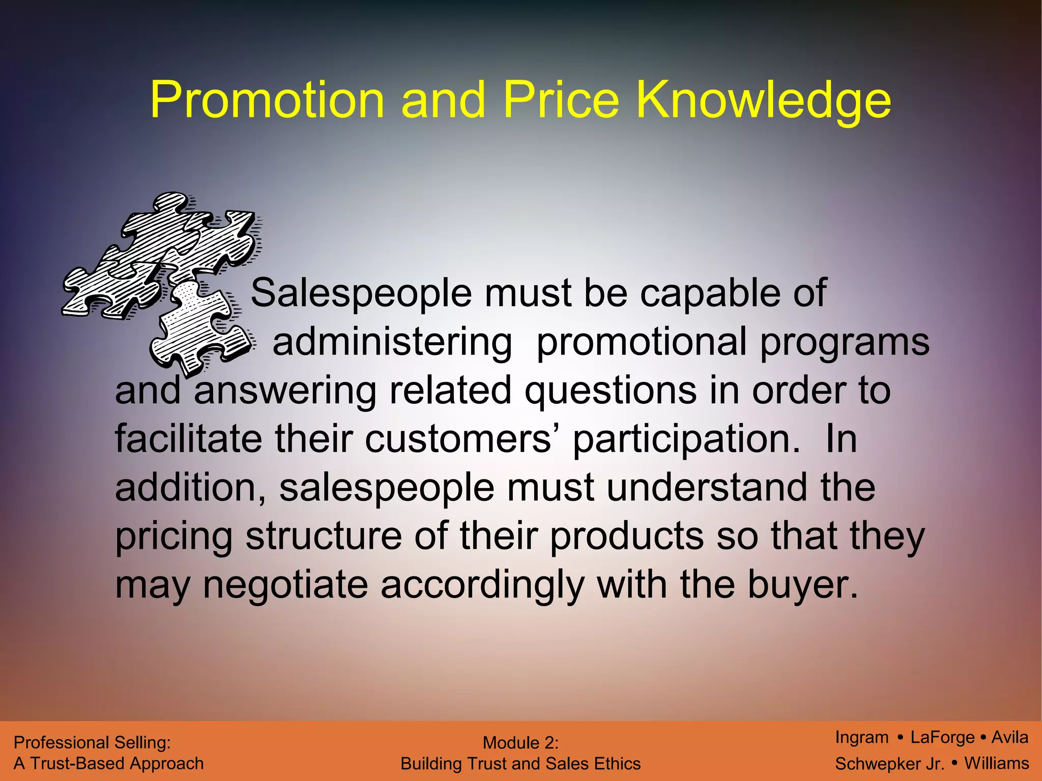 Ingram LaForge Avila
Schwepker Jr. Williams
Professional Selling:
A Trust-Based Approach
Module 2:
Building Trust and Sales Ethics
Promotion and Price Knowledge
Salespeople must be capable of
administering promotional programs
and answering related questions in order to
facilitate their customers’ participation. In
addition, salespeople must understand the
pricing structure of their products so that they
may negotiate accordingly with the buyer.
 