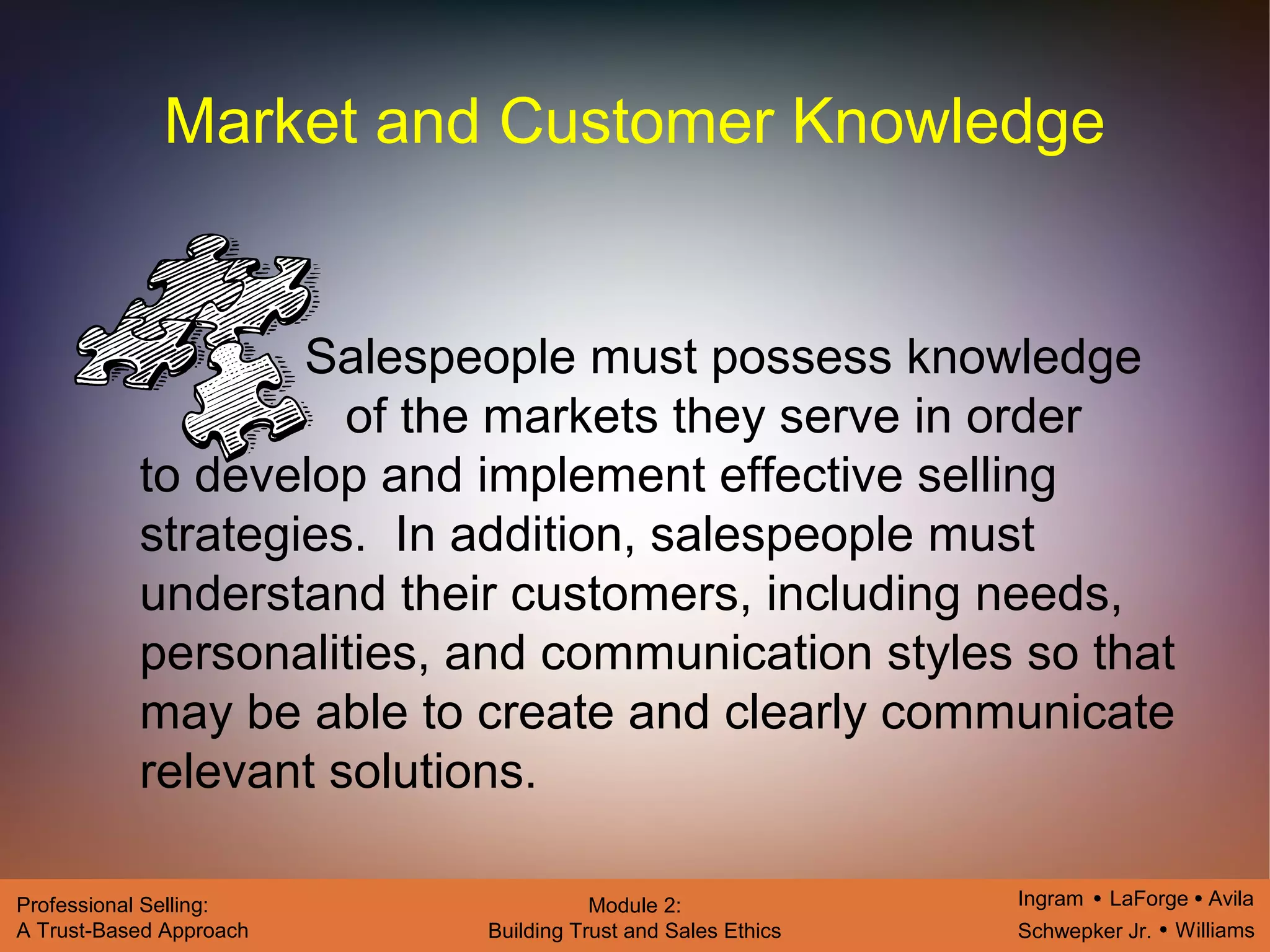 Ingram LaForge Avila
Schwepker Jr. Williams
Professional Selling:
A Trust-Based Approach
Module 2:
Building Trust and Sales Ethics
Market and Customer Knowledge
Salespeople must possess knowledge
of the markets they serve in order
to develop and implement effective selling
strategies. In addition, salespeople must
understand their customers, including needs,
personalities, and communication styles so that
may be able to create and clearly communicate
relevant solutions.
 