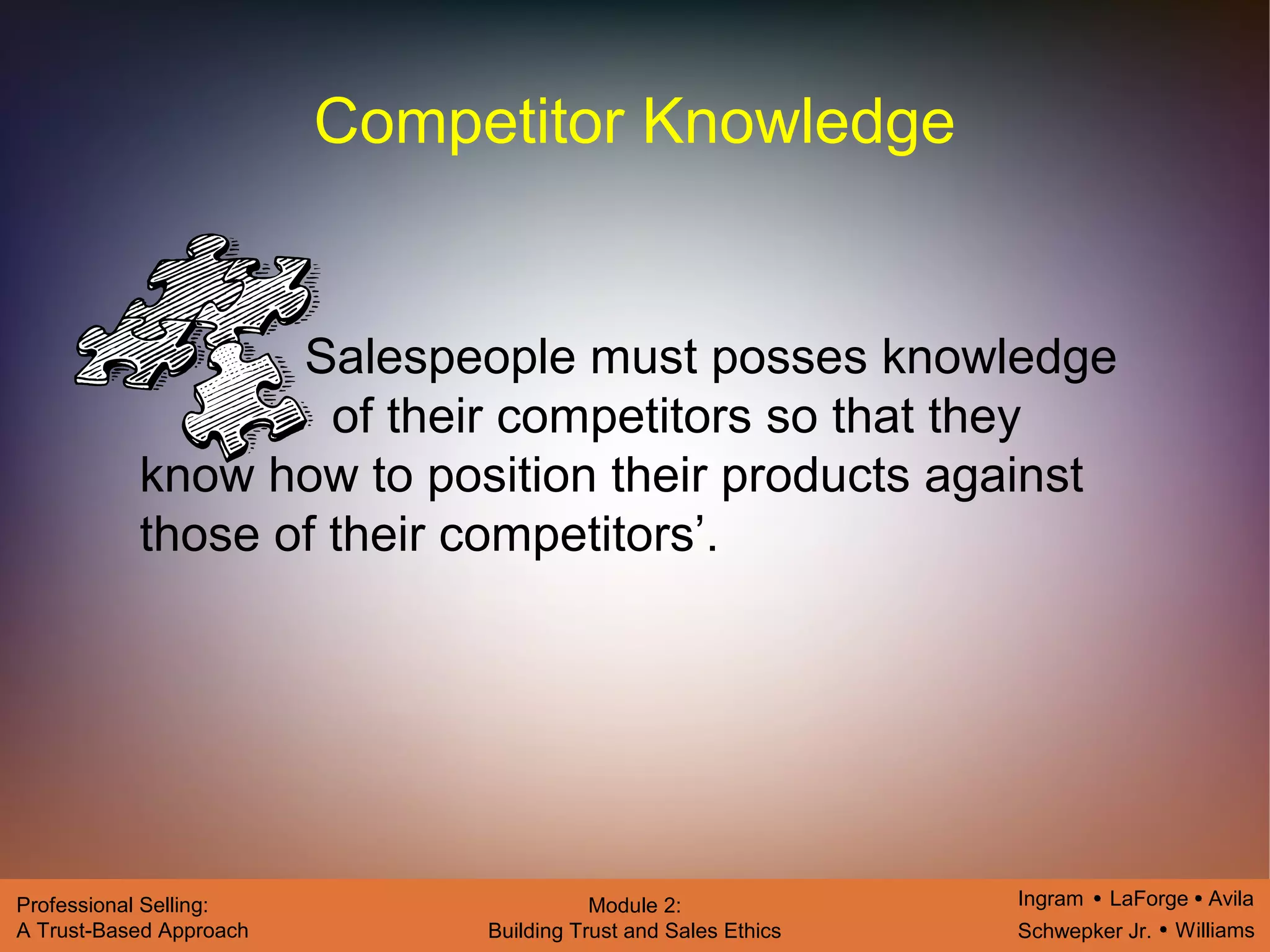 Ingram LaForge Avila
Schwepker Jr. Williams
Professional Selling:
A Trust-Based Approach
Module 2:
Building Trust and Sales Ethics
Competitor Knowledge
Salespeople must posses knowledge
of their competitors so that they
know how to position their products against
those of their competitors’.
 