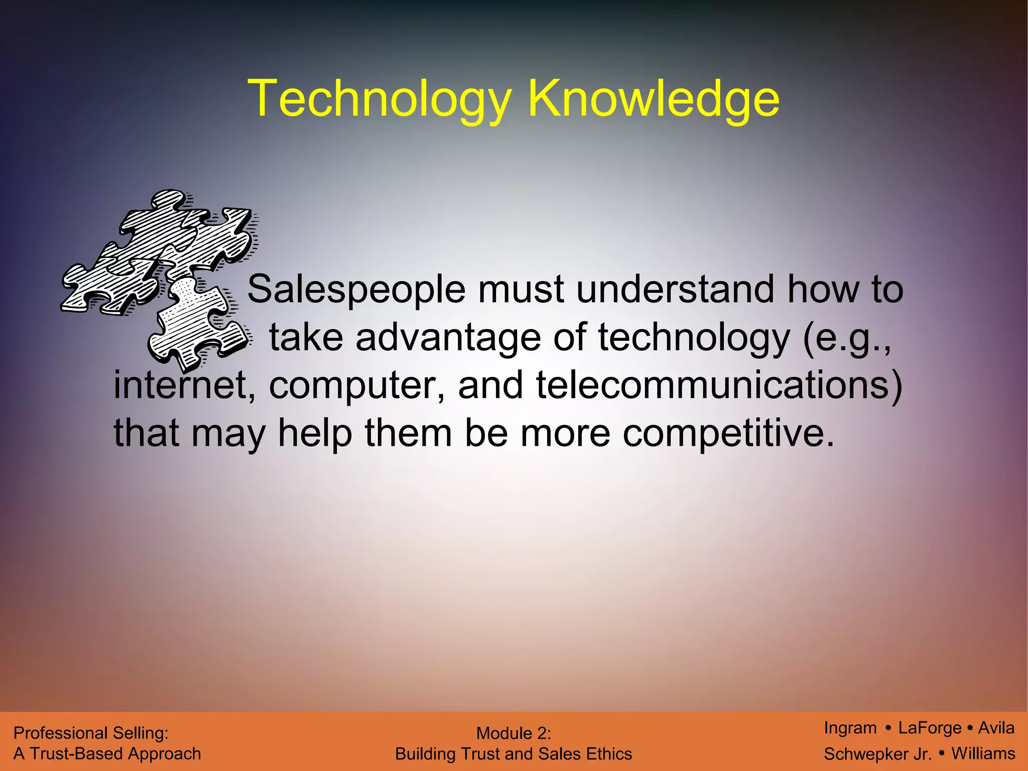 Ingram LaForge Avila
Schwepker Jr. Williams
Professional Selling:
A Trust-Based Approach
Module 2:
Building Trust and Sales Ethics
Technology Knowledge
Salespeople must understand how to
take advantage of technology (e.g.,
internet, computer, and telecommunications)
that may help them be more competitive.
 
