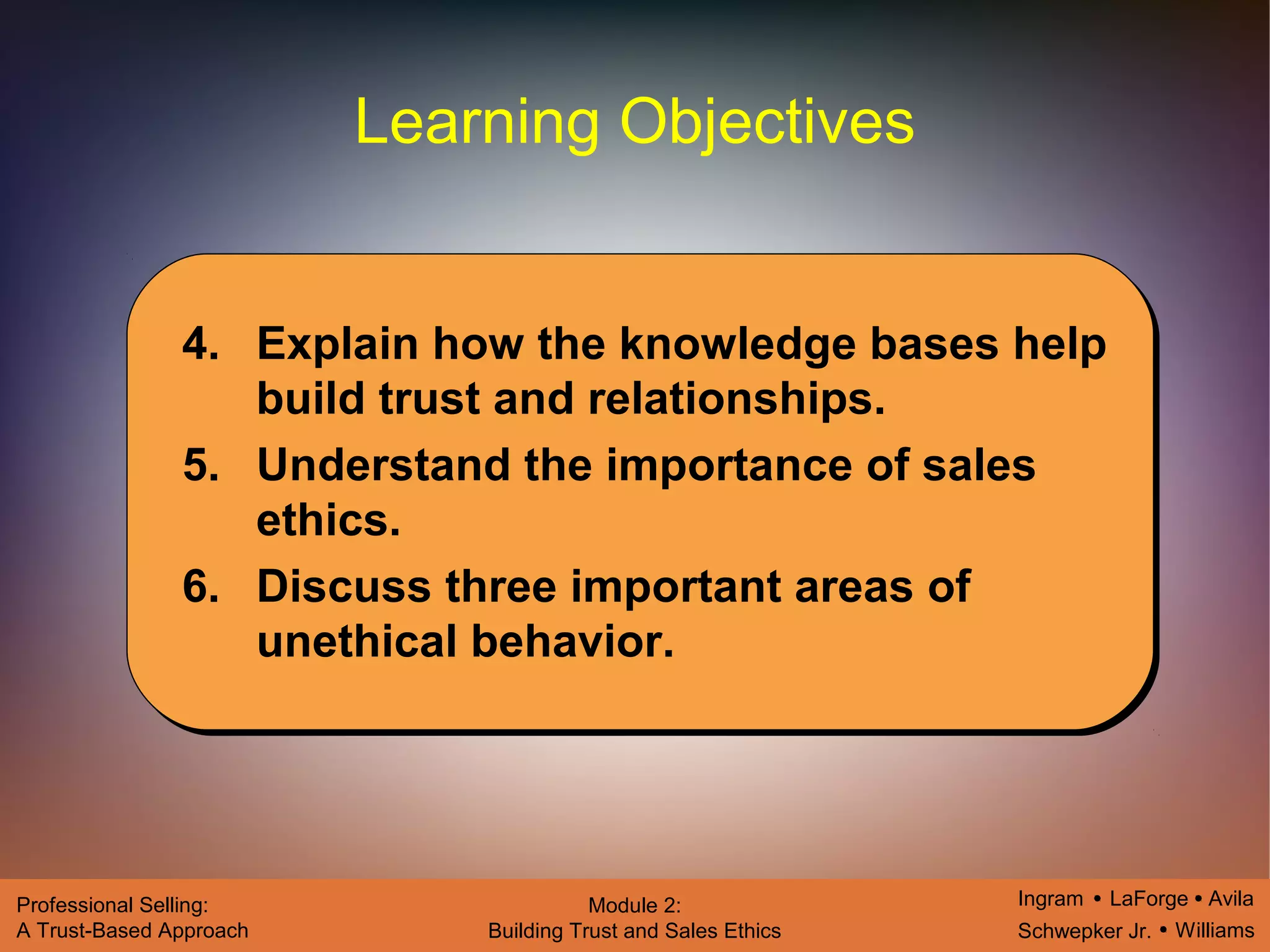 Ingram LaForge Avila
Schwepker Jr. Williams
Professional Selling:
A Trust-Based Approach
Module 2:
Building Trust and Sales Ethics
Learning Objectives
4. Explain how the knowledge bases help
build trust and relationships.
5. Understand the importance of sales
ethics.
6. Discuss three important areas of
unethical behavior.
 