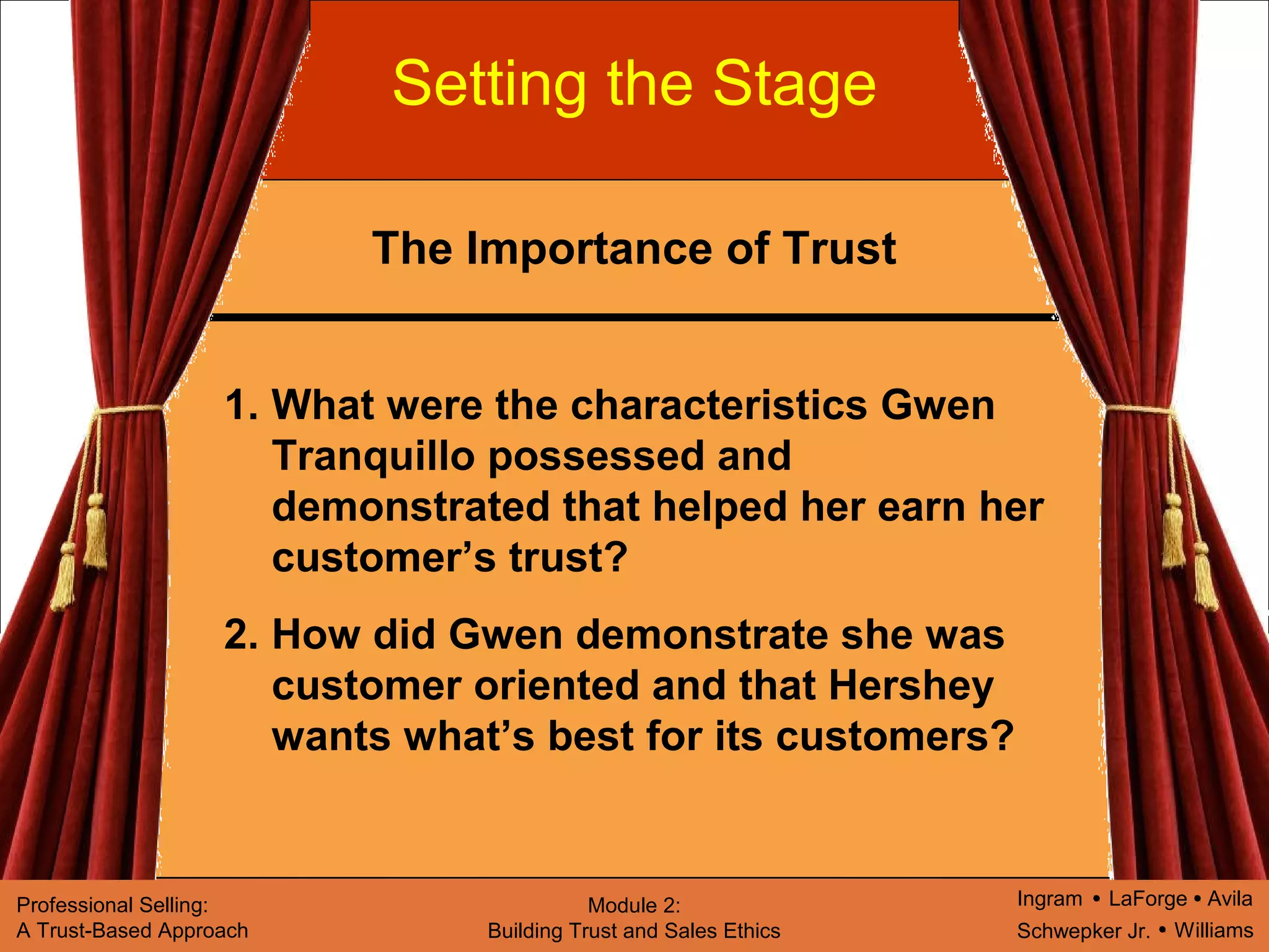 Ingram LaForge Avila
Schwepker Jr. Williams
Professional Selling:
A Trust-Based Approach
Module 2:
Building Trust and Sales Ethics
Setting the Stage
1. What were the characteristics Gwen
Tranquillo possessed and
demonstrated that helped her earn her
customer’s trust?
2. How did Gwen demonstrate she was
customer oriented and that Hershey
wants what’s best for its customers?
The Importance of Trust
 