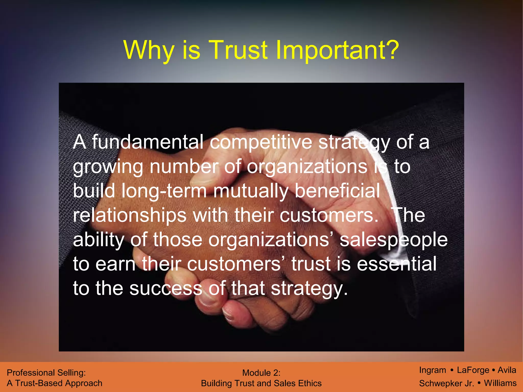 Ingram LaForge Avila
Schwepker Jr. Williams
Professional Selling:
A Trust-Based Approach
Module 2:
Building Trust and Sales Ethics
Why is Trust Important?
A fundamental competitive strategy of a
growing number of organizations is to
build long-term mutually beneficial
relationships with their customers. The
ability of those organizations’ salespeople
to earn their customers’ trust is essential
to the success of that strategy.
 