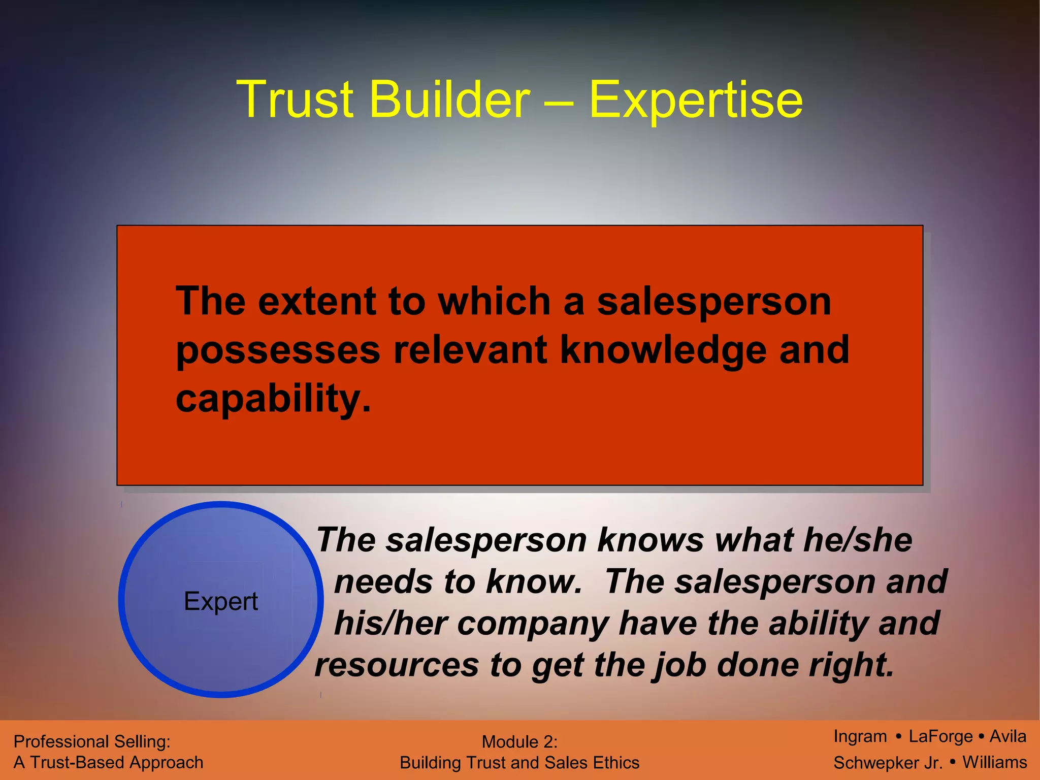 Ingram LaForge Avila
Schwepker Jr. Williams
Professional Selling:
A Trust-Based Approach
Module 2:
Building Trust and Sales Ethics
Trust Builder – Expertise
Expert
The extent to which a salesperson
possesses relevant knowledge and
capability.
The salesperson knows what he/she
needs to know. The salesperson and
his/her company have the ability and
resources to get the job done right.
 