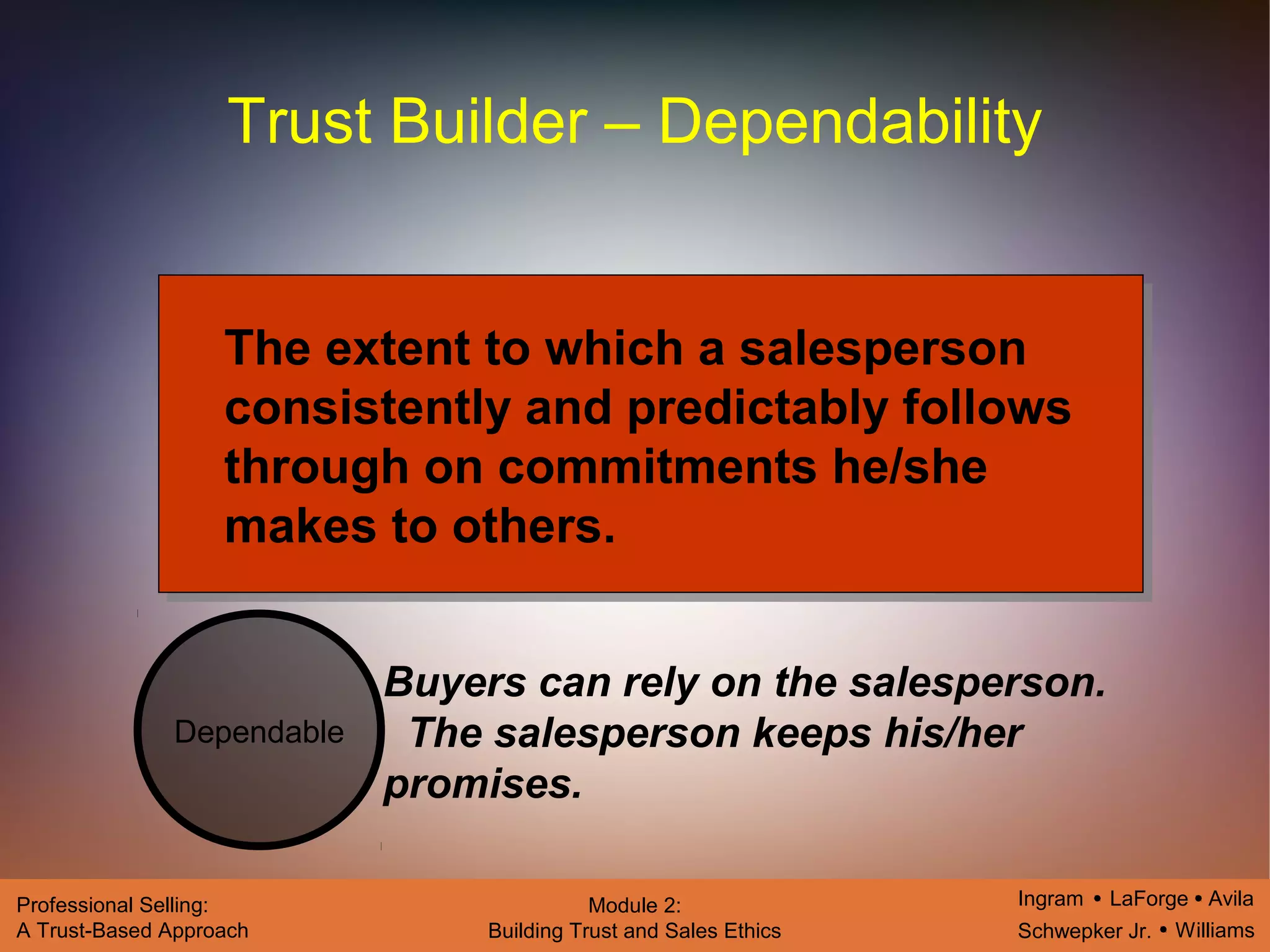 Ingram LaForge Avila
Schwepker Jr. Williams
Professional Selling:
A Trust-Based Approach
Module 2:
Building Trust and Sales Ethics
Trust Builder – Dependability
Dependable
The extent to which a salesperson
consistently and predictably follows
through on commitments he/she
makes to others.
Buyers can rely on the salesperson.
The salesperson keeps his/her
promises.
 