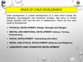 KINDS OF CHILD DEVELOPMENT
Child development is overall development of a child which entails the
biological, psychological, and emotional changes, that occur in human
beings between birth and the end of adolescence. There are five main
areas of development.
 PHYSICAL DEVELOPMENT (Height, Strength And Weight)
 MENTAL AND EMOTIONAL DEVELOPMENT (Attitude, Thinking,
Understanding)
 SOCIAL DEVELOPMENT (Interacting with other)
 MORAL AND ETHICAL DEVELOPMENT (Believes and Religions)
 LINGUISTIC AND COGNITIVE DEVELOPMENT
 