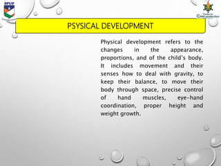 PSYSICAL DEVELOPMENT
Physical development refers to the
changes in the appearance,
proportions, and of the child’s body.
It includes movement and their
senses how to deal with gravity, to
keep their balance, to move their
body through space, precise control
of hand muscles, eye-hand
coordination, proper height and
weight growth.
 