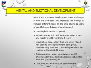 MENTAL AND EMOTIONAL DEVELOPMENT
Mental and emotional development refers to changes
in how the child feels and expresses the feelings. It
includes different stages till the child attains 18 years
of age. (Erikson's 8 stages of development)
 Learning basic trust ( 1-2 years)
 Includes stormy self - will, tantrums, stubbornness,
and negativism.(18 months to 4 years)
 Imagination, cooperation ,lead and follow (3 and
half years to 6 years) Relating to peer group,
understanding team work, mastering social studies,
reading, arithmetic(6-12 years)
 Asking questions about identity (who am I ?),
anxiety, anger, love, developing sexual and gender
identities (12-18 years) etc.
 Love, care and wisdom — 18 years onwards
 