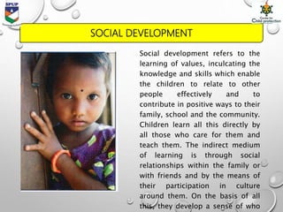 SOCIAL DEVELOPMENT
Social development refers to the
learning of values, inculcating the
knowledge and skills which enable
the children to relate to other
people effectively and to
contribute in positive ways to their
family, school and the community.
Children learn all this directly by
all those who care for them and
teach them. The indirect medium
of learning is through social
relationships within the family or
with friends and by the means of
their participation in culture
around them. On the basis of all
this, they develop a sense of who
 