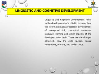 LINGUISTIC AND COGNITIVE DEVELOPMENT
Linguistic and Cognitive Development refers
to the development of a child in terms of how
the Information gets processed, development
of perceptual skill, conceptual resources,
language learning and other aspects of the
developed adult brain. These are the changes
observed, how the child speaks, thinks,
remembers, reasons, and understands.
 