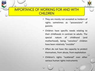 IMPORTANCE OF WORKING FOR AND WITH
CHILDREN
• They are mostly not accepted as holders of
rights sometimes as “possessions” of
parents
• Children have specific needs relating to
their childhoods in contrast to adults. The
special nature of childhood (and
motherhood), being “voiceless” children
have been relatively “invisible”
• Often do not have the capacity to protect
themselves, from abuse, from exploitation
• Children’s rights “scattered” over other
various human rights instruments
 