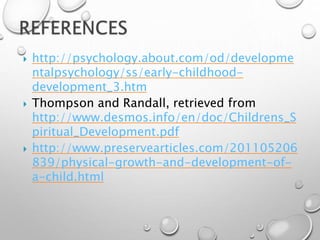  http://psychology.about.com/od/developme
ntalpsychology/ss/early-childhood-
development_3.htm
 Thompson and Randall, retrieved from
http://www.desmos.info/en/doc/Childrens_S
piritual_Development.pdf
 http://www.preservearticles.com/201105206
839/physical-growth-and-development-of-
a-child.html
 