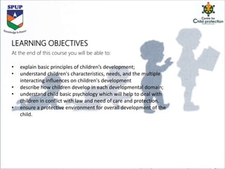LEARNING OBJECTIVES
At the end of this course you will be able to:
• explain basic principles of children’s development;
• understand children's characteristics, needs, and the multiple
interacting influences on children's development
• describe how children develop in each developmental domain;
• understand child basic psychology which will help to deal with
children in conflict with law and need of care and protection.
• ensure a protective environment for overall development of the
child.
 