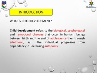 WHAT IS CHILD DEVELOPMENT?
Child development refers to the biological, psychological
and emotional changes that occur in human beings
between birth and the end of adolescence then through
adulthood, as the individual progresses from
dependencyto increasing autonomy.
INTRODUCTION
 