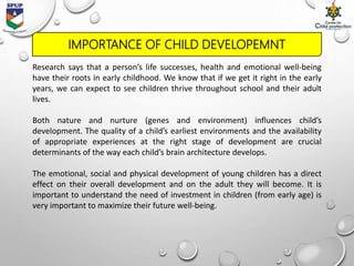 Research says that a person’s life successes, health and emotional well-being
have their roots in early childhood. We know that if we get it right in the early
years, we can expect to see children thrive throughout school and their adult
lives.
Both nature and nurture (genes and environment) influences child’s
development. The quality of a child’s earliest environments and the availability
of appropriate experiences at the right stage of development are crucial
determinants of the way each child’s brain architecture develops.
The emotional, social and physical development of young children has a direct
effect on their overall development and on the adult they will become. It is
important to understand the need of investment in children (from early age) is
very important to maximize their future well-being.
IMPORTANCE OF CHILD DEVELOPEMNT
 